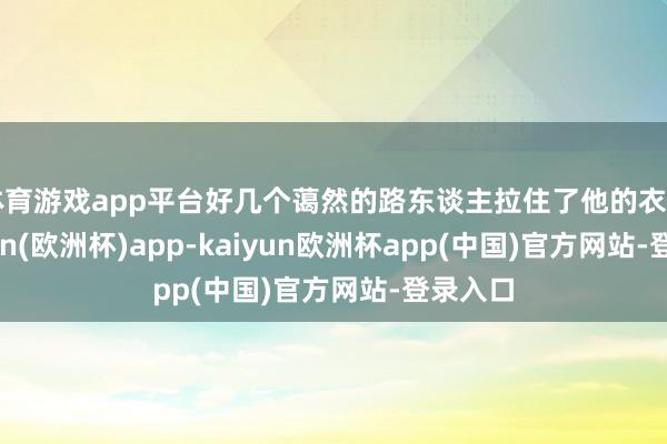 体育游戏app平台好几个蔼然的路东谈主拉住了他的衣角-kaiyun(欧洲杯)app-kaiyun欧洲杯app(中国)官方网站-登录入口