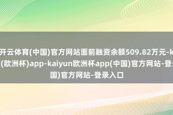 开云体育(中国)官方网站面前融资余额509.82万元-kaiyun(欧洲杯)app-kaiyun欧洲杯app(中国)官方网站-登录入口