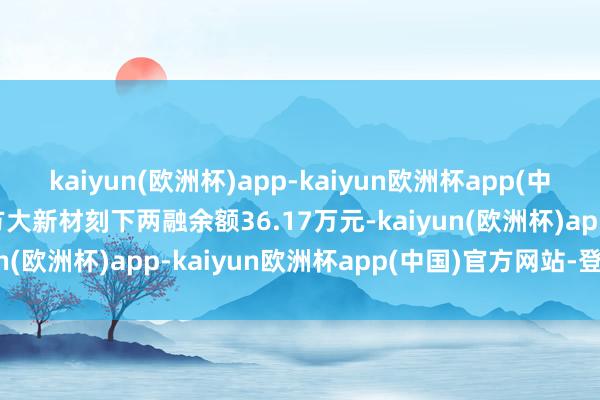 kaiyun(欧洲杯)app-kaiyun欧洲杯app(中国)官方网站-登录入口方大新材刻下两融余额36.17万元-kaiyun(欧洲杯)app-kaiyun欧洲杯app(中国)官方网站-登录入口