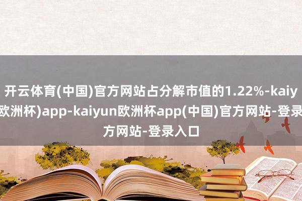 开云体育(中国)官方网站占分解市值的1.22%-kaiyun(欧洲杯)app-kaiyun欧洲杯app(中国)官方网站-登录入口