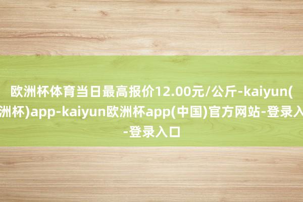 欧洲杯体育当日最高报价12.00元/公斤-kaiyun(欧洲杯)app-kaiyun欧洲杯app(中国)官方网站-登录入口