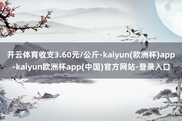 开云体育收支3.60元/公斤-kaiyun(欧洲杯)app-kaiyun欧洲杯app(中国)官方网站-登录入口