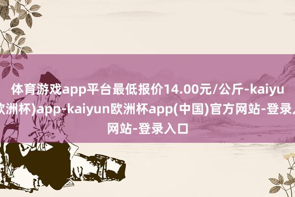 体育游戏app平台最低报价14.00元/公斤-kaiyun(欧洲杯)app-kaiyun欧洲杯app(中国)官方网站-登录入口