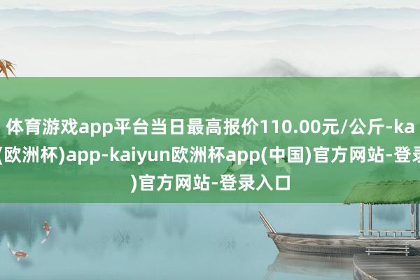 体育游戏app平台当日最高报价110.00元/公斤-kaiyun(欧洲杯)app-kaiyun欧洲杯app(中国)官方网站-登录入口