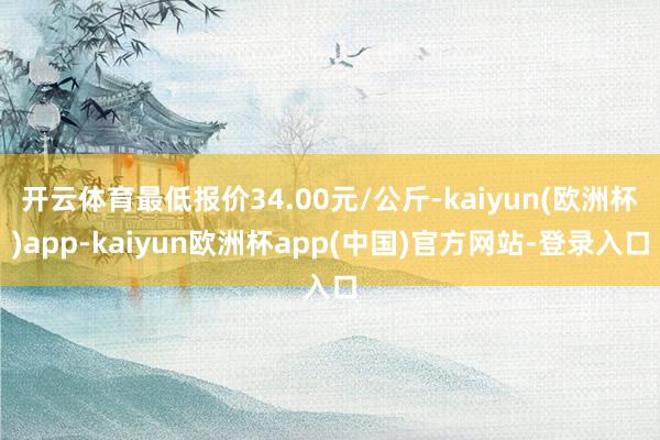 开云体育最低报价34.00元/公斤-kaiyun(欧洲杯)app-kaiyun欧洲杯app(中国)官方网站-登录入口