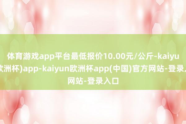 体育游戏app平台最低报价10.00元/公斤-kaiyun(欧洲杯)app-kaiyun欧洲杯app(中国)官方网站-登录入口