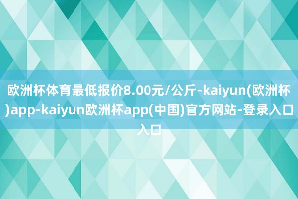 欧洲杯体育最低报价8.00元/公斤-kaiyun(欧洲杯)app-kaiyun欧洲杯app(中国)官方网站-登录入口