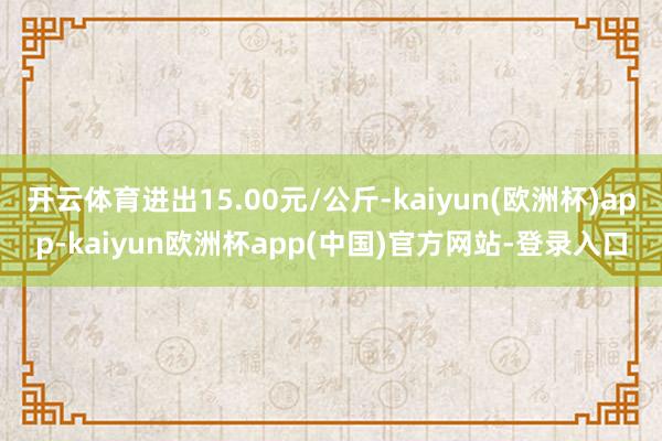 开云体育进出15.00元/公斤-kaiyun(欧洲杯)app-kaiyun欧洲杯app(中国)官方网站-登录入口