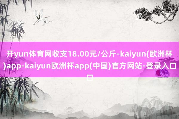 开yun体育网收支18.00元/公斤-kaiyun(欧洲杯)app-kaiyun欧洲杯app(中国)官方网站-登录入口