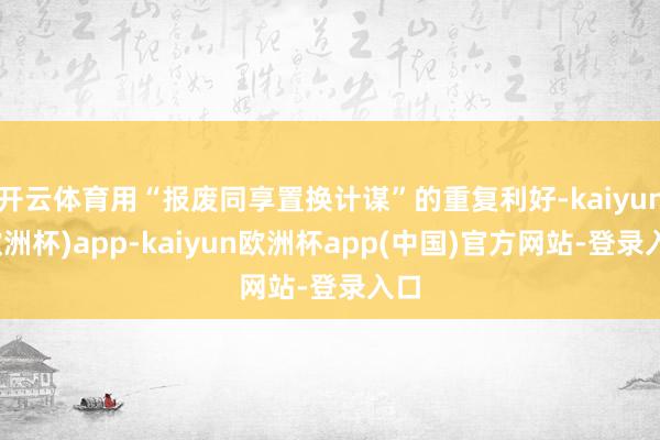 开云体育用“报废同享置换计谋”的重复利好-kaiyun(欧洲杯)app-kaiyun欧洲杯app(中国)官方网站-登录入口