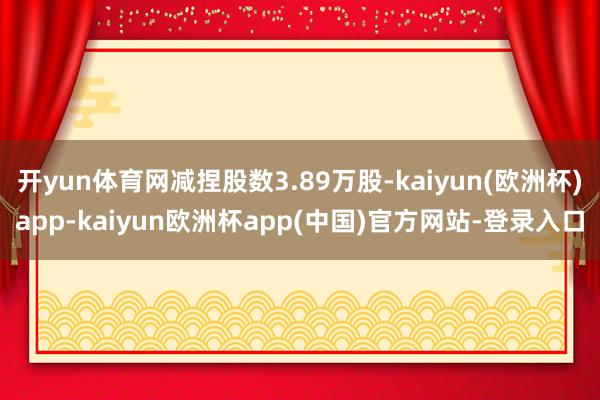 开yun体育网减捏股数3.89万股-kaiyun(欧洲杯)app-kaiyun欧洲杯app(中国)官方网站-登录入口