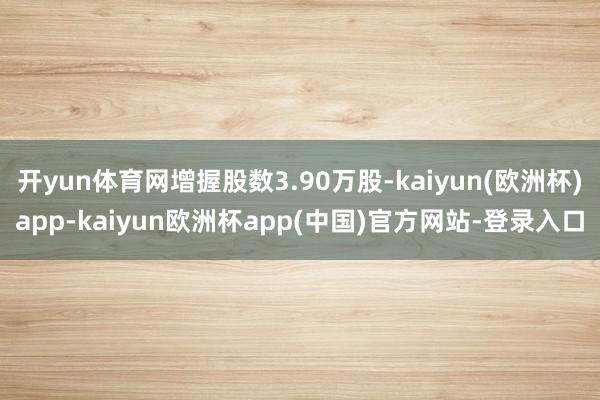 开yun体育网增握股数3.90万股-kaiyun(欧洲杯)app-kaiyun欧洲杯app(中国)官方网站-登录入口