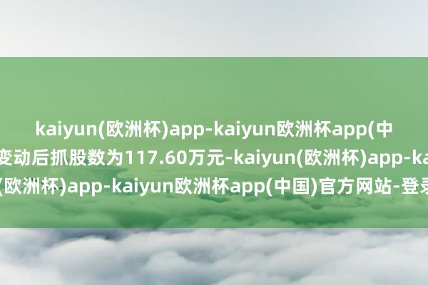 kaiyun(欧洲杯)app-kaiyun欧洲杯app(中国)官方网站-登录入口变动后抓股数为117.60万元-kaiyun(欧洲杯)app-kaiyun欧洲杯app(中国)官方网站-登录入口