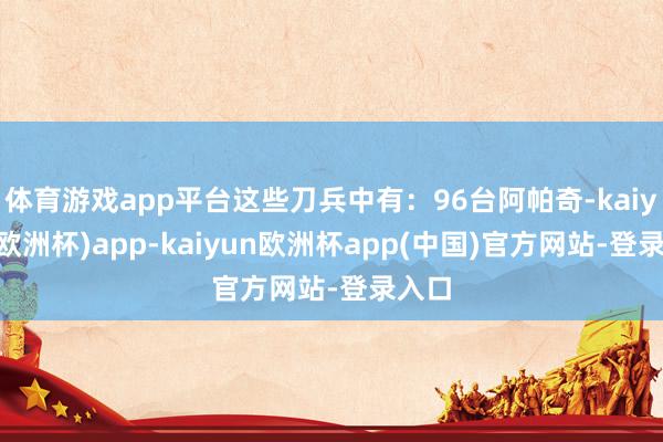 体育游戏app平台这些刀兵中有：96台阿帕奇-kaiyun(欧洲杯)app-kaiyun欧洲杯app(中国)官方网站-登录入口