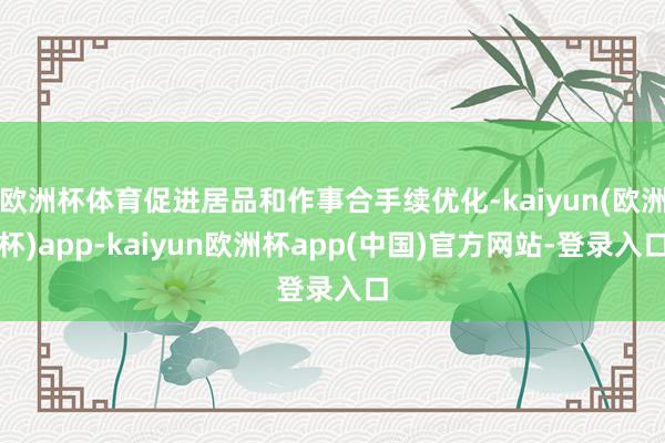 欧洲杯体育促进居品和作事合手续优化-kaiyun(欧洲杯)app-kaiyun欧洲杯app(中国)官方网站-登录入口