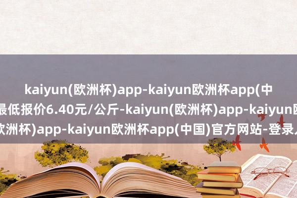 kaiyun(欧洲杯)app-kaiyun欧洲杯app(中国)官方网站-登录入口最低报价6.40元/公斤-kaiyun(欧洲杯)app-kaiyun欧洲杯app(中国)官方网站-登录入口