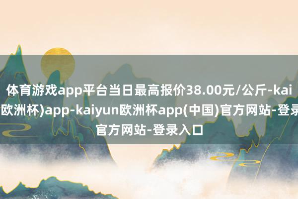 体育游戏app平台当日最高报价38.00元/公斤-kaiyun(欧洲杯)app-kaiyun欧洲杯app(中国)官方网站-登录入口