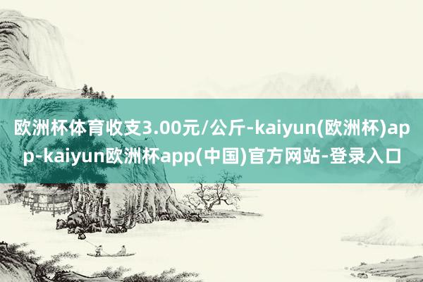 欧洲杯体育收支3.00元/公斤-kaiyun(欧洲杯)app-kaiyun欧洲杯app(中国)官方网站-登录入口