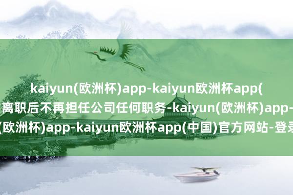 kaiyun(欧洲杯)app-kaiyun欧洲杯app(中国)官方网站-登录入口离职后不再担任公司任何职务-kaiyun(欧洲杯)app-kaiyun欧洲杯app(中国)官方网站-登录入口