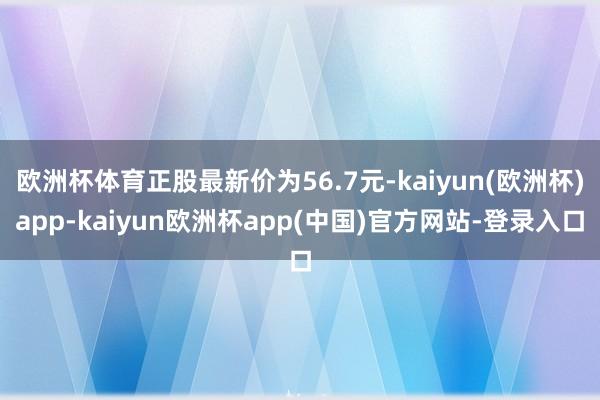 欧洲杯体育正股最新价为56.7元-kaiyun(欧洲杯)app-kaiyun欧洲杯app(中国)官方网站-登录入口