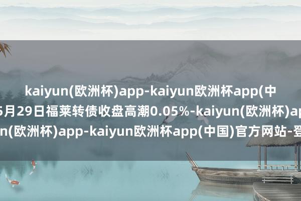 kaiyun(欧洲杯)app-kaiyun欧洲杯app(中国)官方网站-登录入口5月29日福莱转债收盘高潮0.05%-kaiyun(欧洲杯)app-kaiyun欧洲杯app(中国)官方网站-登录入口