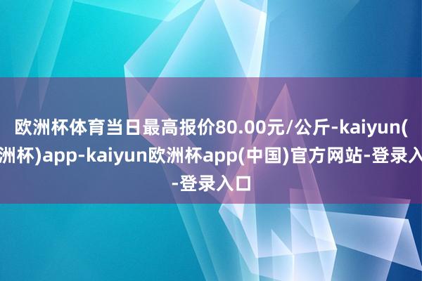 欧洲杯体育当日最高报价80.00元/公斤-kaiyun(欧洲杯)app-kaiyun欧洲杯app(中国)官方网站-登录入口