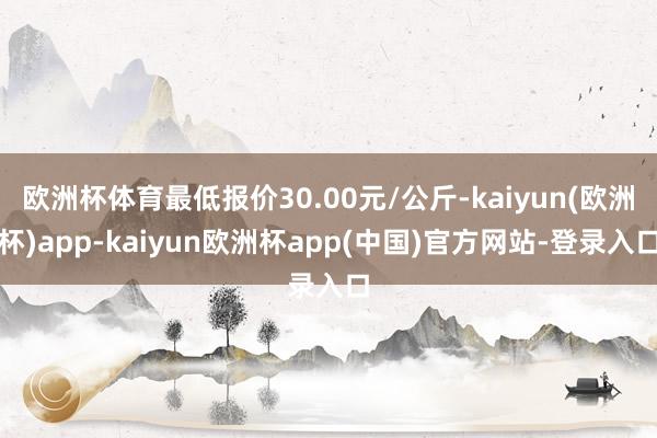 欧洲杯体育最低报价30.00元/公斤-kaiyun(欧洲杯)app-kaiyun欧洲杯app(中国)官方网站-登录入口