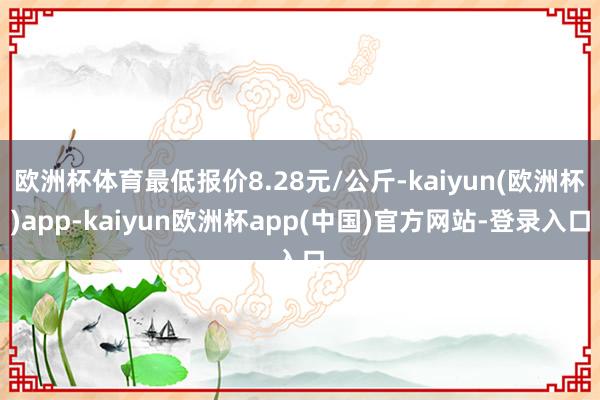 欧洲杯体育最低报价8.28元/公斤-kaiyun(欧洲杯)app-kaiyun欧洲杯app(中国)官方网站-登录入口