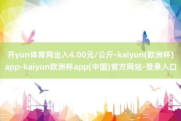 开yun体育网出入4.00元/公斤-kaiyun(欧洲杯)app-kaiyun欧洲杯app(中国)官方网站-登录入口