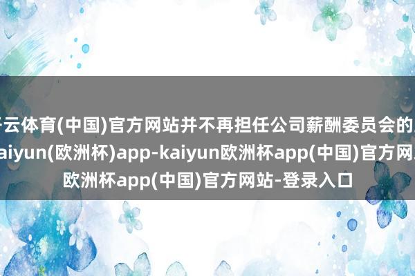 开云体育(中国)官方网站并不再担任公司薪酬委员会的主席及成员-kaiyun(欧洲杯)app-kaiyun欧洲杯app(中国)官方网站-登录入口