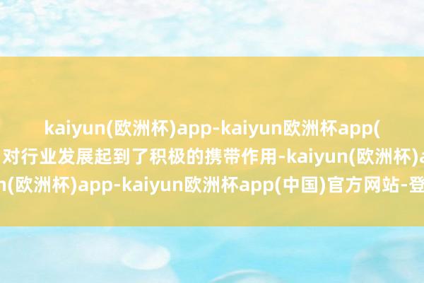 kaiyun(欧洲杯)app-kaiyun欧洲杯app(中国)官方网站-登录入口对行业发展起到了积极的携带作用-kaiyun(欧洲杯)app-kaiyun欧洲杯app(中国)官方网站-登录入口