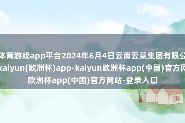 体育游戏app平台2024年6月4日云南云菜集团有限公司价钱行情-kaiyun(欧洲杯)app-kaiyun欧洲杯app(中国)官方网站-登录入口