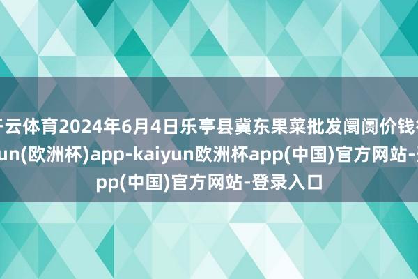 开云体育2024年6月4日乐亭县冀东果菜批发阛阓价钱行情-kaiyun(欧洲杯)app-kaiyun欧洲杯app(中国)官方网站-登录入口