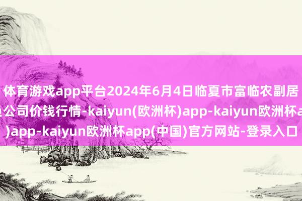 体育游戏app平台2024年6月4日临夏市富临农副居品批发阛阓有限背负公司价钱行情-kaiyun(欧洲杯)app-kaiyun欧洲杯app(中国)官方网站-登录入口