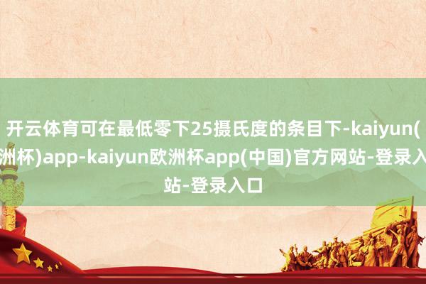 开云体育可在最低零下25摄氏度的条目下-kaiyun(欧洲杯)app-kaiyun欧洲杯app(中国)官方网站-登录入口