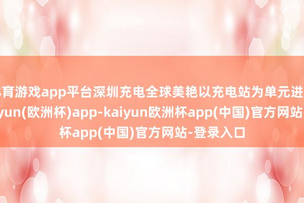 体育游戏app平台深圳充电全球美艳以充电站为单元进行授权-kaiyun(欧洲杯)app-kaiyun欧洲杯app(中国)官方网站-登录入口