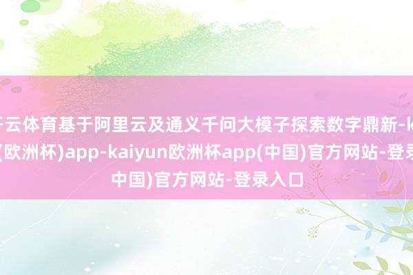 开云体育基于阿里云及通义千问大模子探索数字鼎新-kaiyun(欧洲杯)app-kaiyun欧洲杯app(中国)官方网站-登录入口