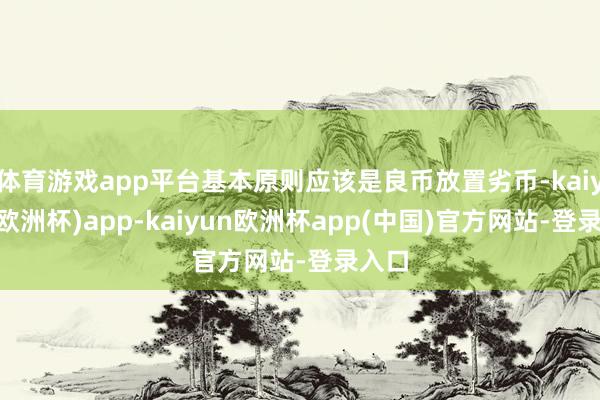 体育游戏app平台基本原则应该是良币放置劣币-kaiyun(欧洲杯)app-kaiyun欧洲杯app(中国)官方网站-登录入口