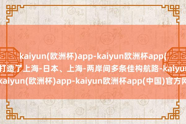 kaiyun(欧洲杯)app-kaiyun欧洲杯app(中国)官方网站-登录入口打造了上海-日本、上海-两岸间多条佳构航路-kaiyun(欧洲杯)app-kaiyun欧洲杯app(中国)官方网站-登录入口