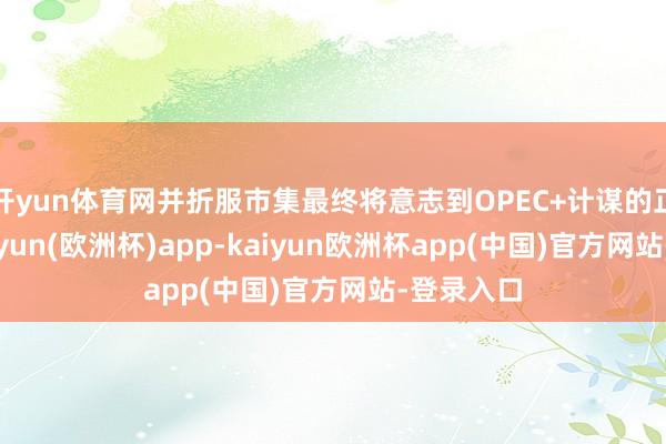 开yun体育网并折服市集最终将意志到OPEC+计谋的正确性-kaiyun(欧洲杯)app-kaiyun欧洲杯app(中国)官方网站-登录入口