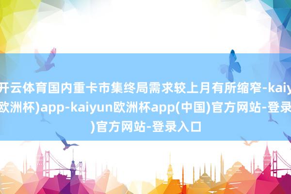 开云体育国内重卡市集终局需求较上月有所缩窄-kaiyun(欧洲杯)app-kaiyun欧洲杯app(中国)官方网站-登录入口