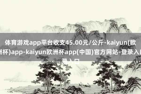 体育游戏app平台收支45.00元/公斤-kaiyun(欧洲杯)app-kaiyun欧洲杯app(中国)官方网站-登录入口