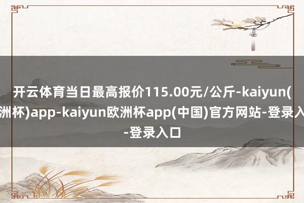 开云体育当日最高报价115.00元/公斤-kaiyun(欧洲杯)app-kaiyun欧洲杯app(中国)官方网站-登录入口