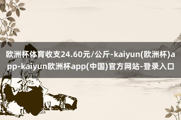 欧洲杯体育收支24.60元/公斤-kaiyun(欧洲杯)app-kaiyun欧洲杯app(中国)官方网站-登录入口