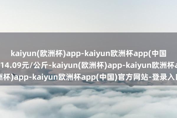 kaiyun(欧洲杯)app-kaiyun欧洲杯app(中国)官方网站-登录入口出入14.09元/公斤-kaiyun(欧洲杯)app-kaiyun欧洲杯app(中国)官方网站-登录入口