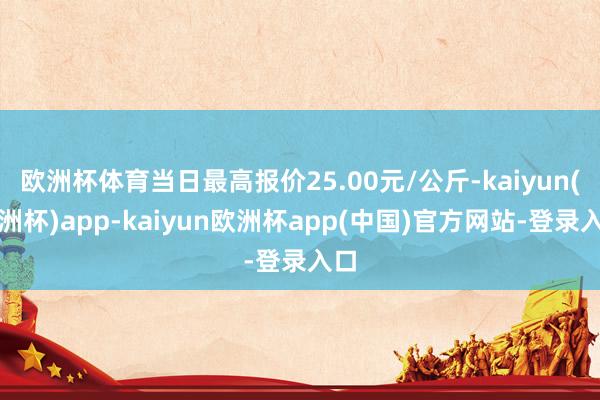 欧洲杯体育当日最高报价25.00元/公斤-kaiyun(欧洲杯)app-kaiyun欧洲杯app(中国)官方网站-登录入口