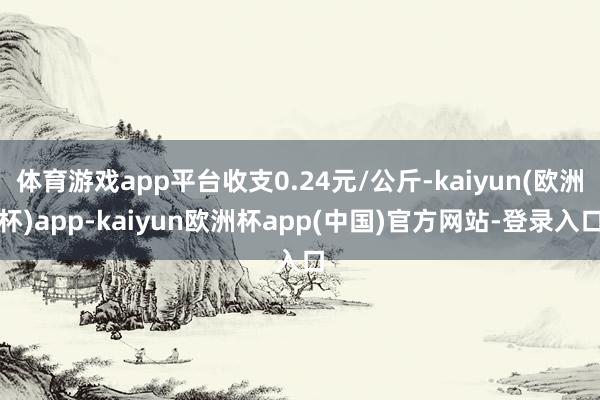 体育游戏app平台收支0.24元/公斤-kaiyun(欧洲杯)app-kaiyun欧洲杯app(中国)官方网站-登录入口