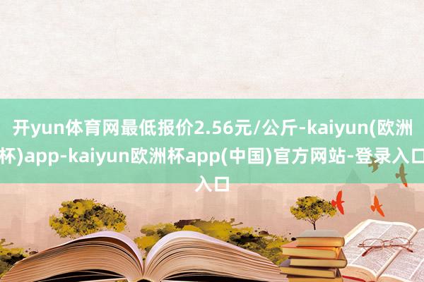 开yun体育网最低报价2.56元/公斤-kaiyun(欧洲杯)app-kaiyun欧洲杯app(中国)官方网站-登录入口