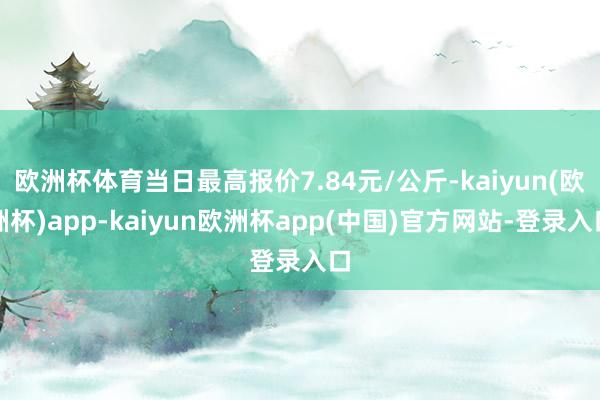 欧洲杯体育当日最高报价7.84元/公斤-kaiyun(欧洲杯)app-kaiyun欧洲杯app(中国)官方网站-登录入口