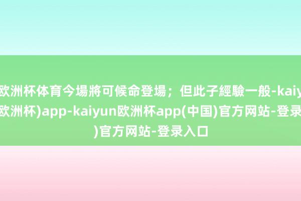 欧洲杯体育今場將可候命登場；但此子經驗一般-kaiyun(欧洲杯)app-kaiyun欧洲杯app(中国)官方网站-登录入口